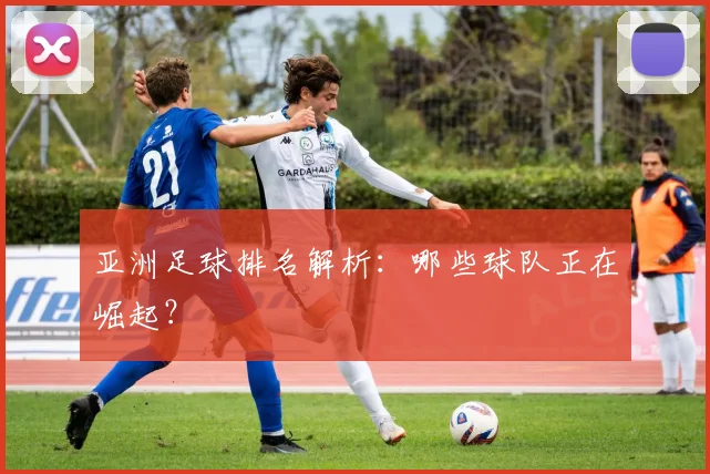 亚洲足球排名解析：哪些球队正在崛起？