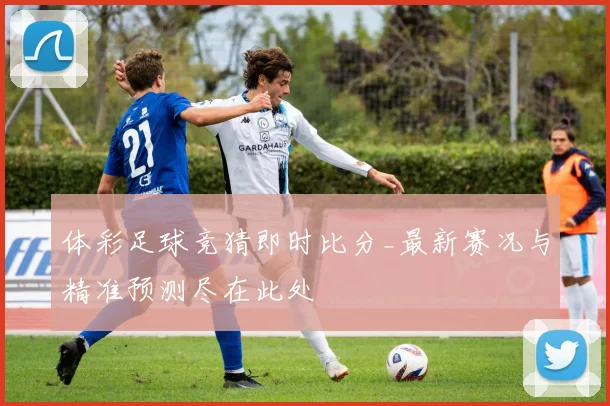 体彩足球竞猜即时比分_最新赛况与精准预测尽在此处